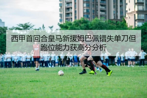 西甲首回合皇马新援姆巴佩错失单刀但跑位能力获高分分析